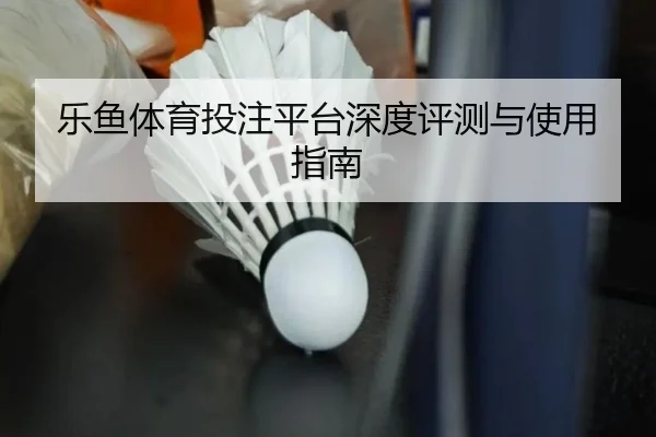 乐鱼体育投注平台深度评测与使用指南