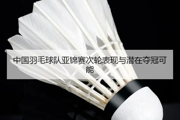 中国羽毛球队亚锦赛次轮表现与潜在夺冠可能